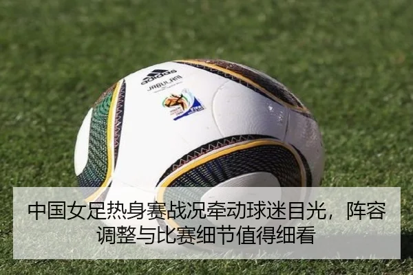 中国女足热身赛战况牵动球迷目光，阵容调整与比赛细节值得细看